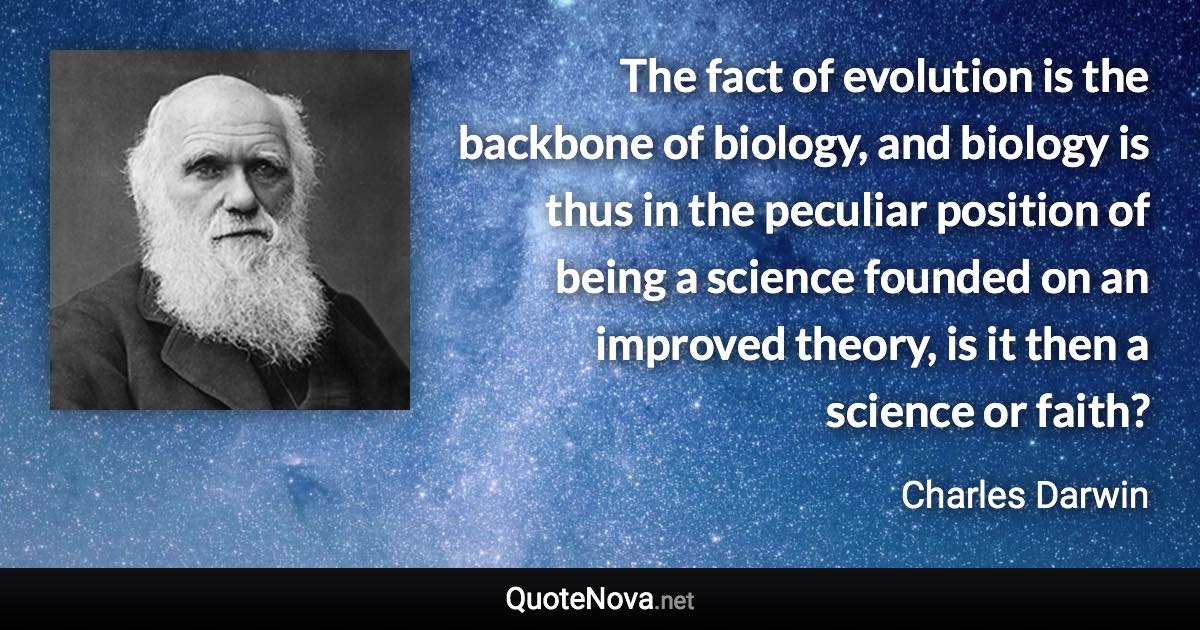 The fact of evolution is the backbone of biology, and biology is thus in the peculiar position of being a science founded on an improved theory, is it then a science or faith? - Charles Darwin quote