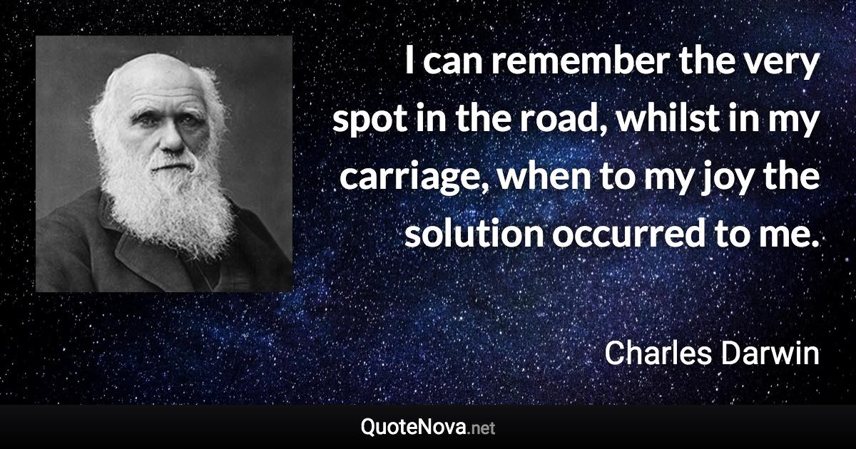 I can remember the very spot in the road, whilst in my carriage, when to my joy the solution occurred to me. - Charles Darwin quote