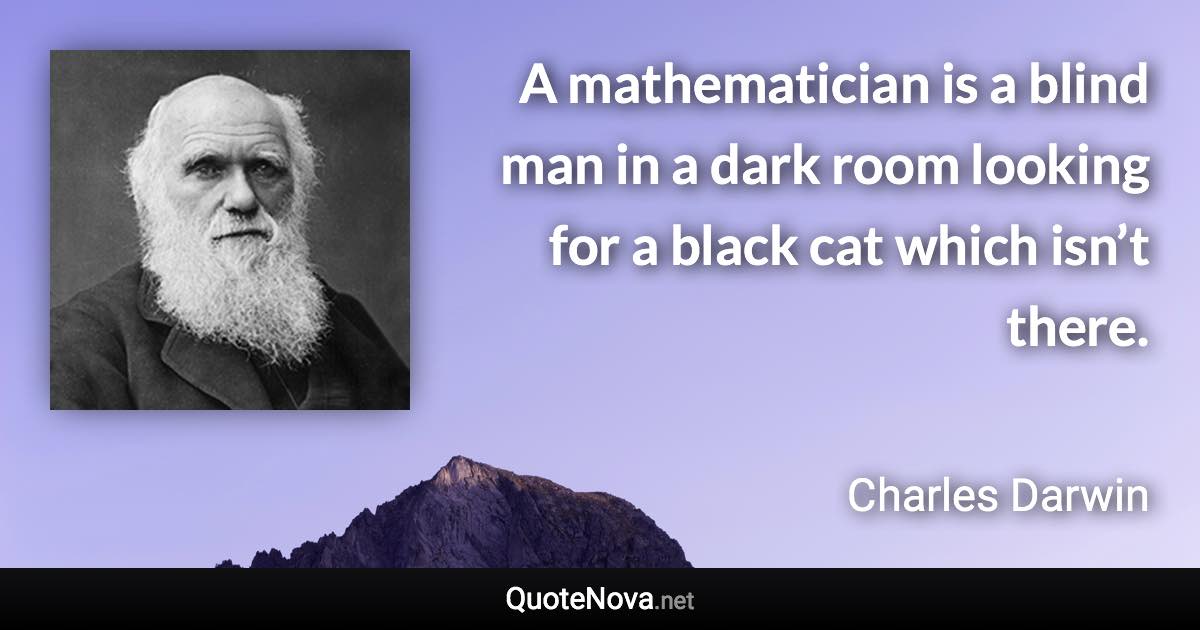 A mathematician is a blind man in a dark room looking for a black cat which isn’t there. - Charles Darwin quote