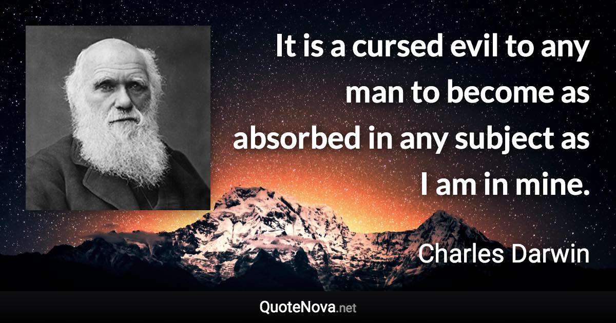 It is a cursed evil to any man to become as absorbed in any subject as I am in mine. - Charles Darwin quote