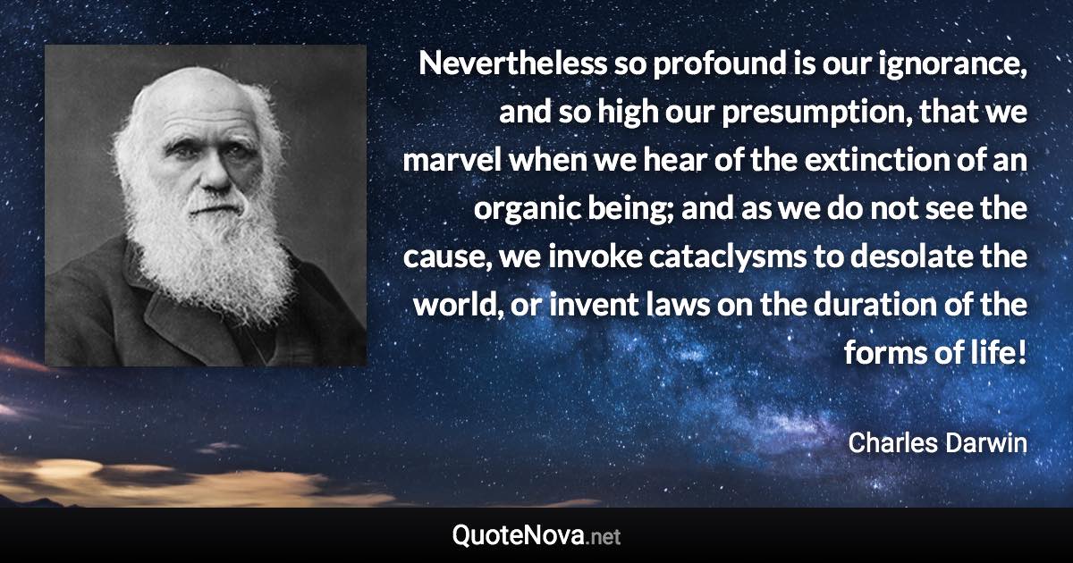 Nevertheless so profound is our ignorance, and so high our presumption, that we marvel when we hear of the extinction of an organic being; and as we do not see the cause, we invoke cataclysms to desolate the world, or invent laws on the duration of the forms of life! - Charles Darwin quote