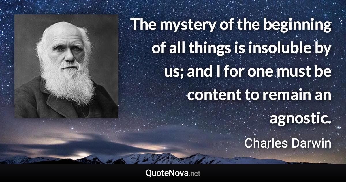 The mystery of the beginning of all things is insoluble by us; and I for one must be content to remain an agnostic. - Charles Darwin quote