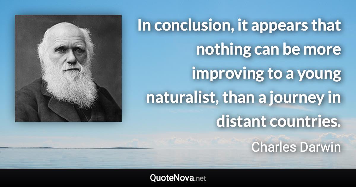 In conclusion, it appears that nothing can be more improving to a young naturalist, than a journey in distant countries. - Charles Darwin quote