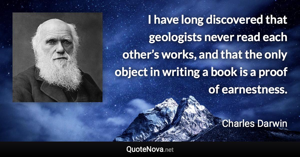 I have long discovered that geologists never read each other’s works, and that the only object in writing a book is a proof of earnestness. - Charles Darwin quote