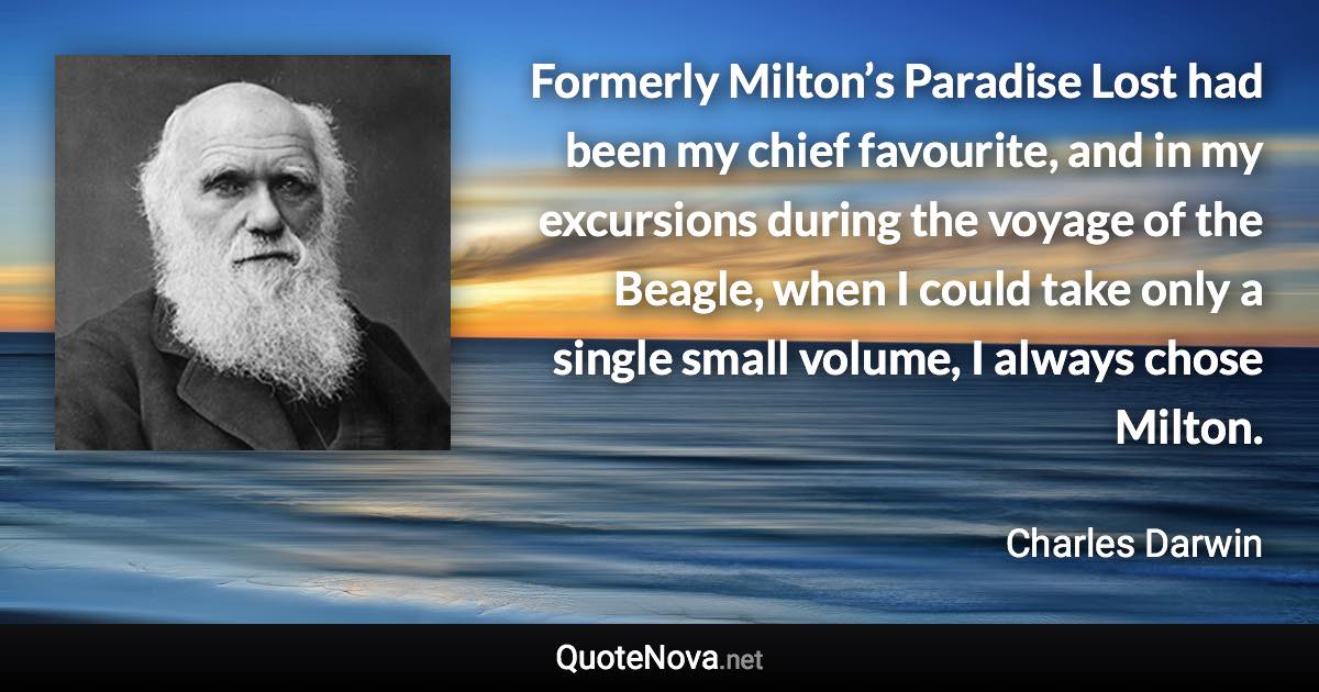 Formerly Milton’s Paradise Lost had been my chief favourite, and in my excursions during the voyage of the Beagle, when I could take only a single small volume, I always chose Milton. - Charles Darwin quote