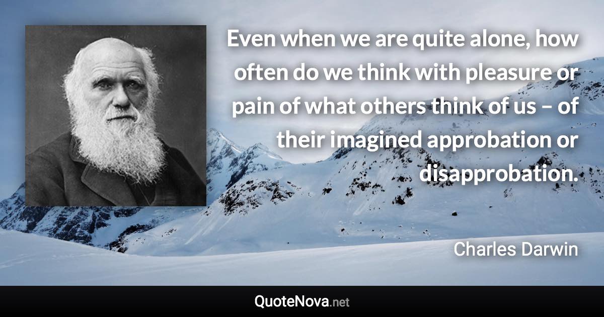 Even when we are quite alone, how often do we think with pleasure or pain of what others think of us – of their imagined approbation or disapprobation. - Charles Darwin quote