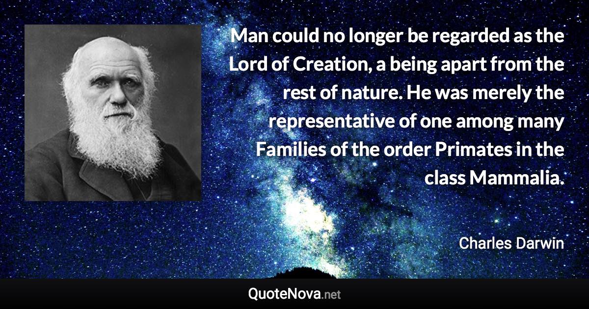 Man could no longer be regarded as the Lord of Creation, a being apart from the rest of nature. He was merely the representative of one among many Families of the order Primates in the class Mammalia. - Charles Darwin quote