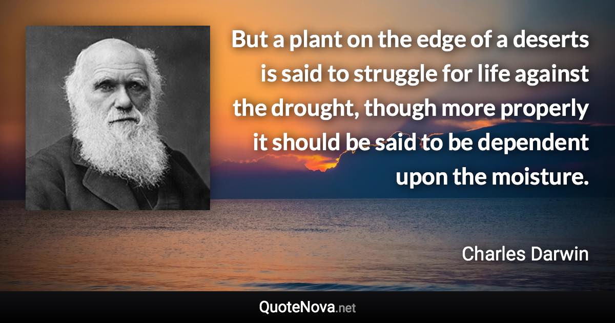 But a plant on the edge of a deserts is said to struggle for life against the drought, though more properly it should be said to be dependent upon the moisture. - Charles Darwin quote