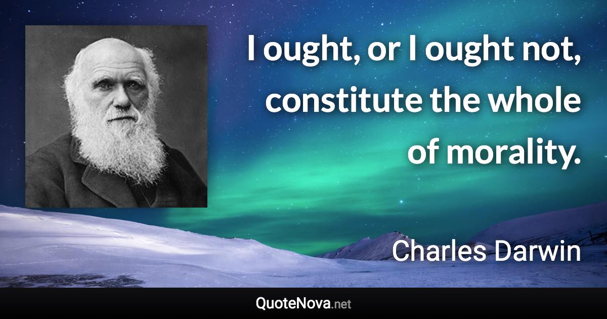 I ought, or I ought not, constitute the whole of morality. - Charles Darwin quote