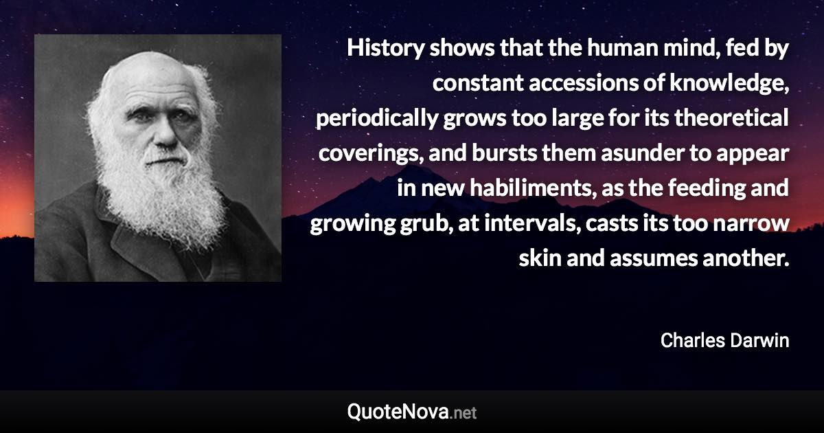 History shows that the human mind, fed by constant accessions of knowledge, periodically grows too large for its theoretical coverings, and bursts them asunder to appear in new habiliments, as the feeding and growing grub, at intervals, casts its too narrow skin and assumes another. - Charles Darwin quote