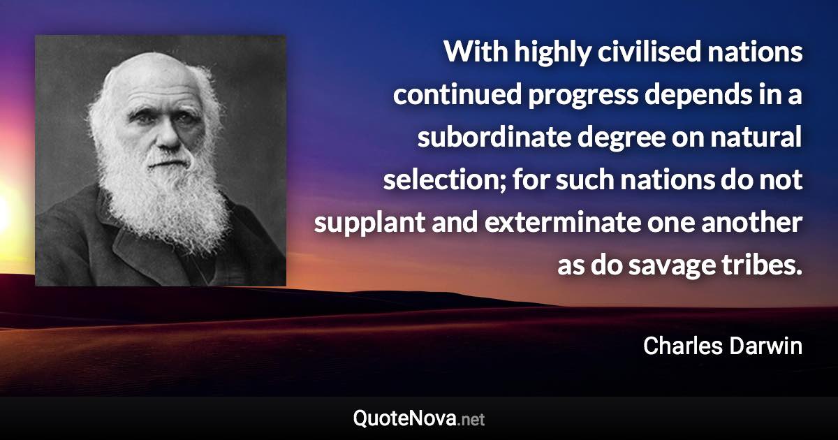 With highly civilised nations continued progress depends in a subordinate degree on natural selection; for such nations do not supplant and exterminate one another as do savage tribes. - Charles Darwin quote