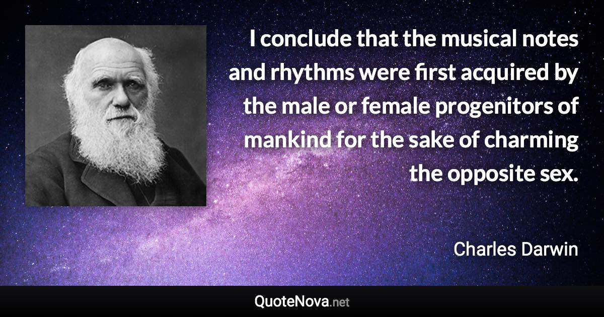 I conclude that the musical notes and rhythms were first acquired by the male or female progenitors of mankind for the sake of charming the opposite sex. - Charles Darwin quote