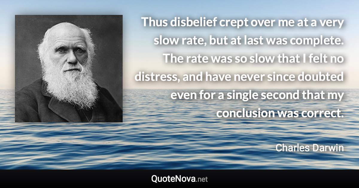 Thus disbelief crept over me at a very slow rate, but at last was complete. The rate was so slow that I felt no distress, and have never since doubted even for a single second that my conclusion was correct. - Charles Darwin quote