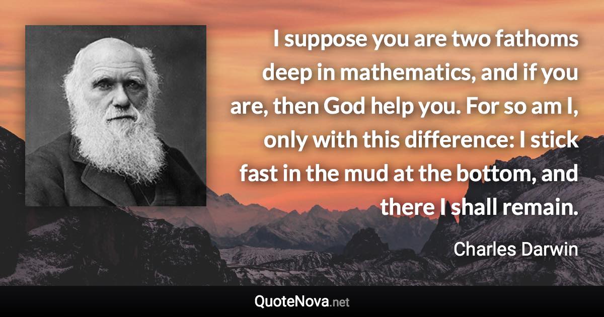 I suppose you are two fathoms deep in mathematics, and if you are, then God help you. For so am I, only with this difference: I stick fast in the mud at the bottom, and there I shall remain. - Charles Darwin quote