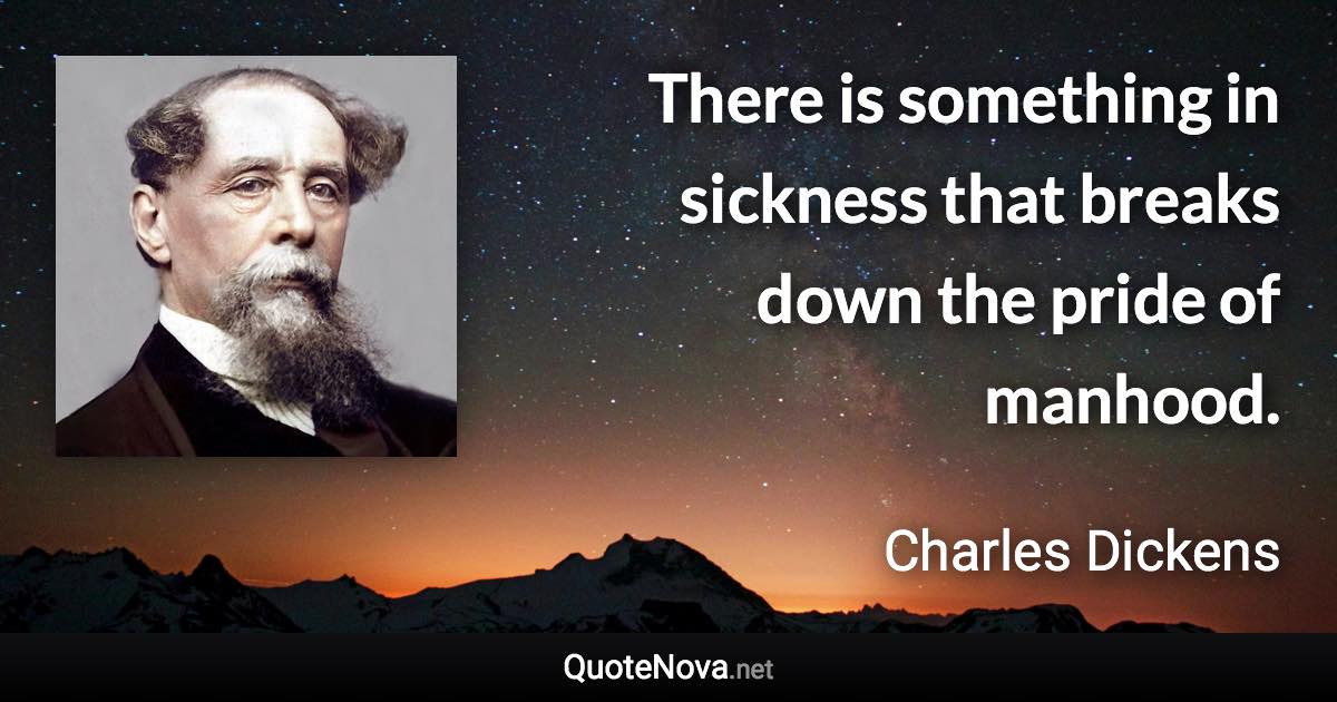 There is something in sickness that breaks down the pride of manhood. - Charles Dickens quote