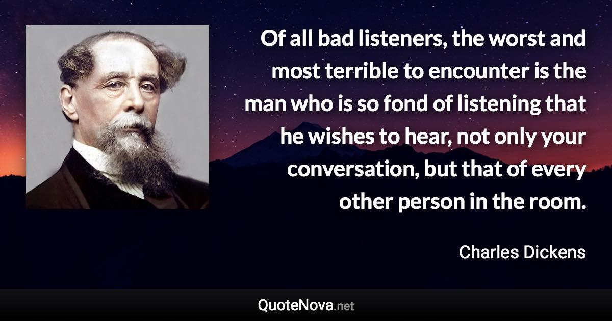 Of all bad listeners, the worst and most terrible to encounter is the man who is so fond of listening that he wishes to hear, not only your conversation, but that of every other person in the room. - Charles Dickens quote