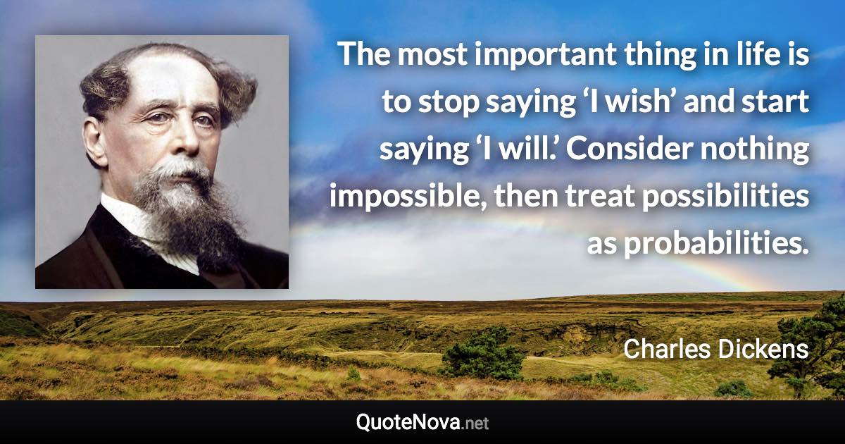 The most important thing in life is to stop saying ‘I wish’ and start saying ‘I will.’ Consider nothing impossible, then treat possibilities as probabilities. - Charles Dickens quote