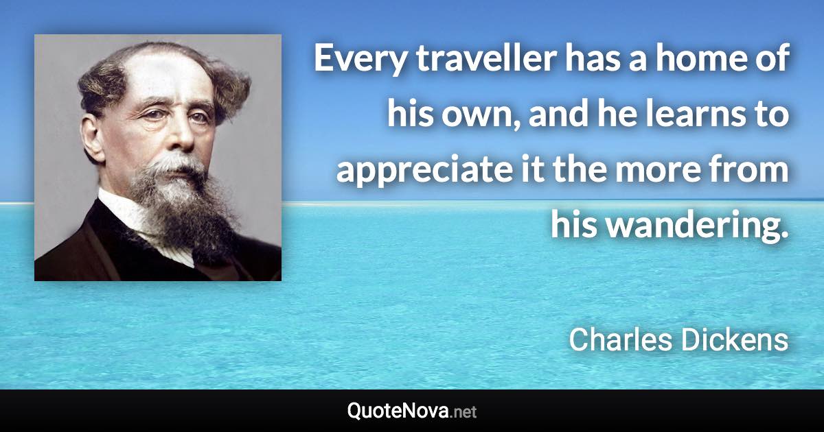 Every traveller has a home of his own, and he learns to appreciate it the more from his wandering. - Charles Dickens quote