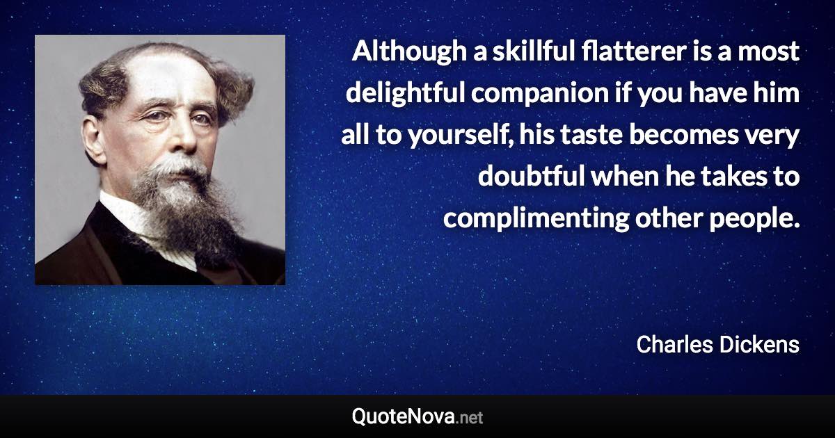 Although a skillful flatterer is a most delightful companion if you have him all to yourself, his taste becomes very doubtful when he takes to complimenting other people. - Charles Dickens quote