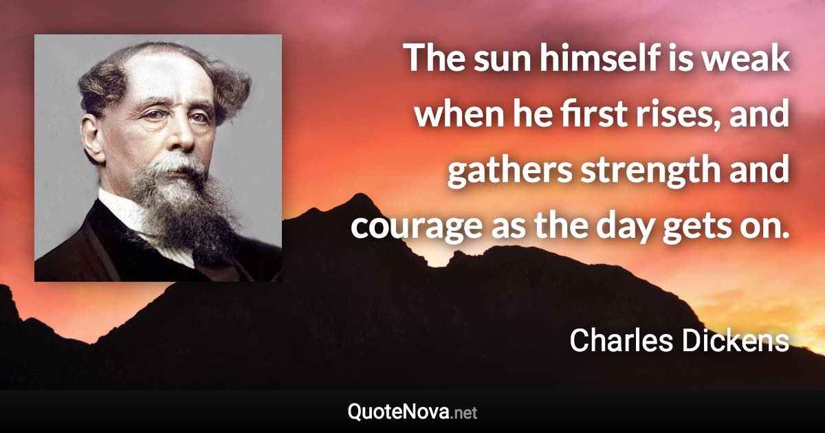 The sun himself is weak when he first rises, and gathers strength and courage as the day gets on. - Charles Dickens quote