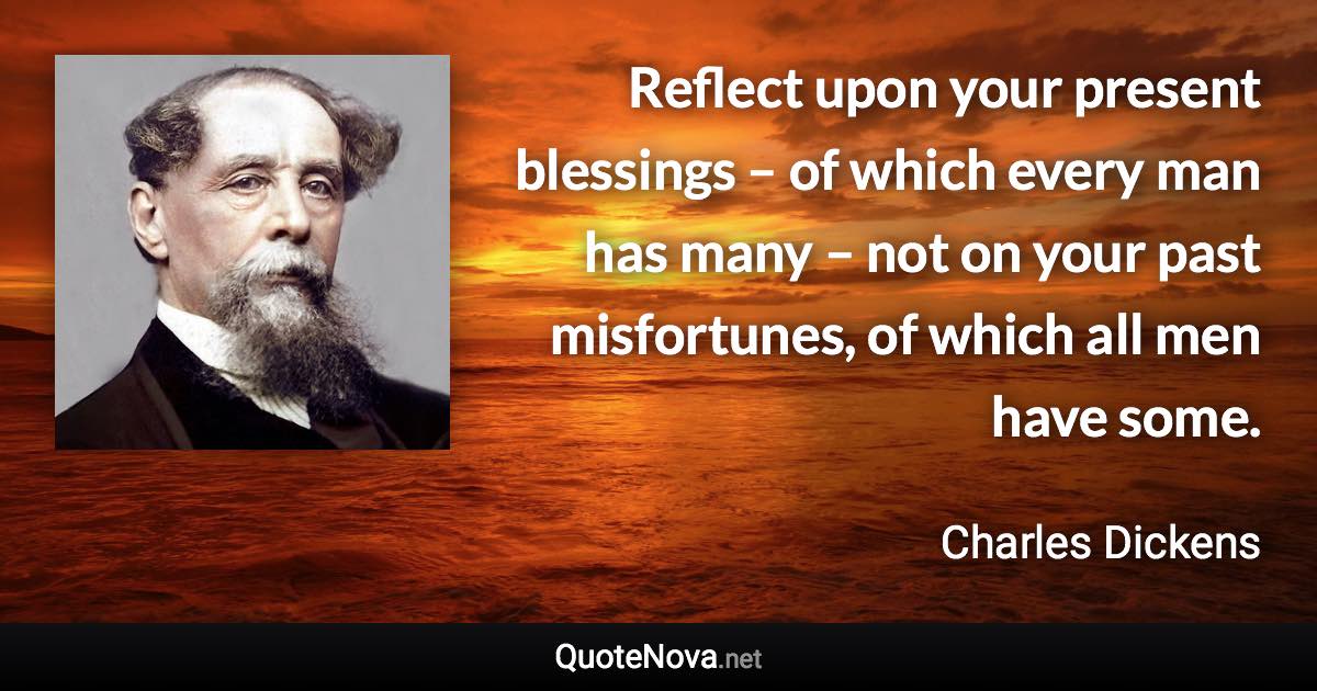 Reflect upon your present blessings – of which every man has many – not on your past misfortunes, of which all men have some. - Charles Dickens quote