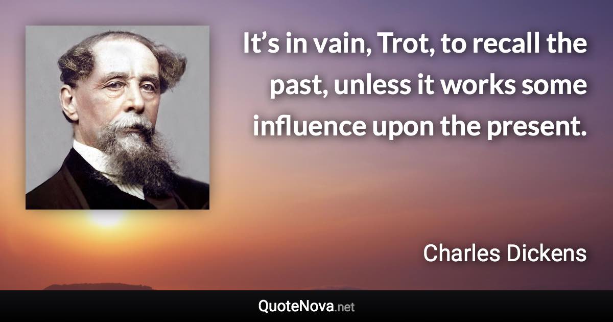 It’s in vain, Trot, to recall the past, unless it works some influence upon the present. - Charles Dickens quote