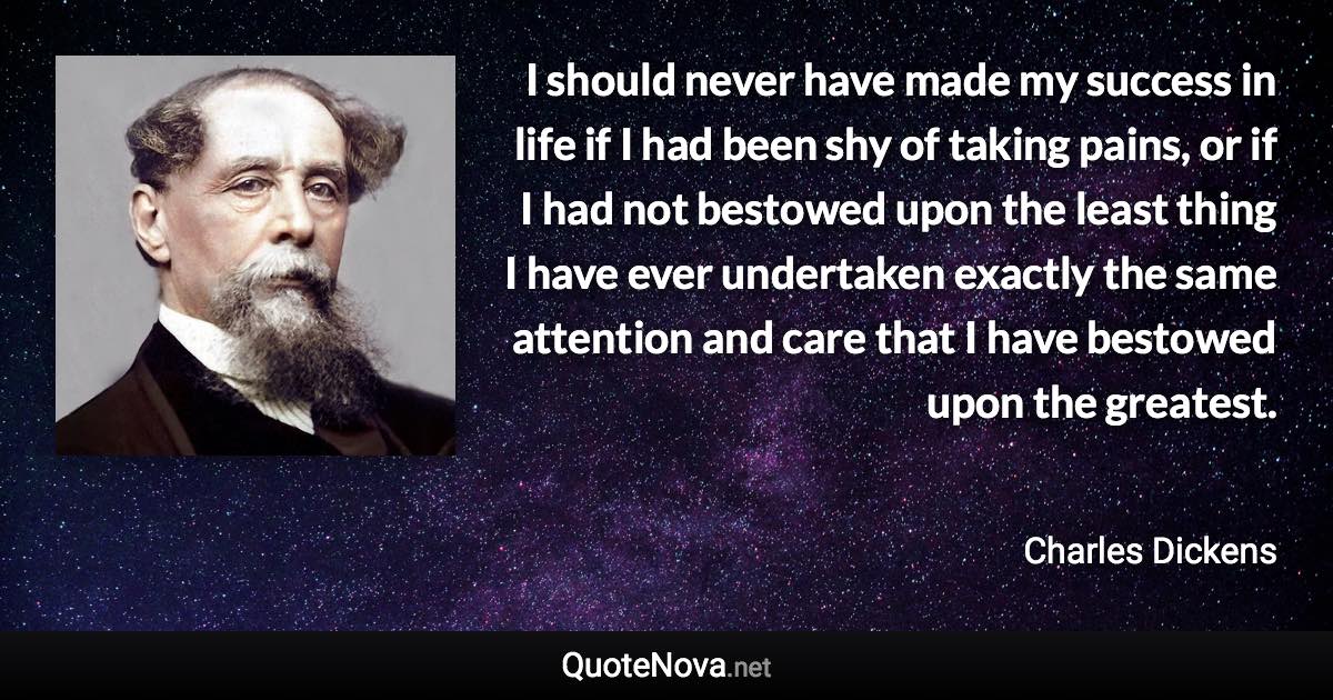 I should never have made my success in life if I had been shy of taking pains, or if I had not bestowed upon the least thing I have ever undertaken exactly the same attention and care that I have bestowed upon the greatest. - Charles Dickens quote