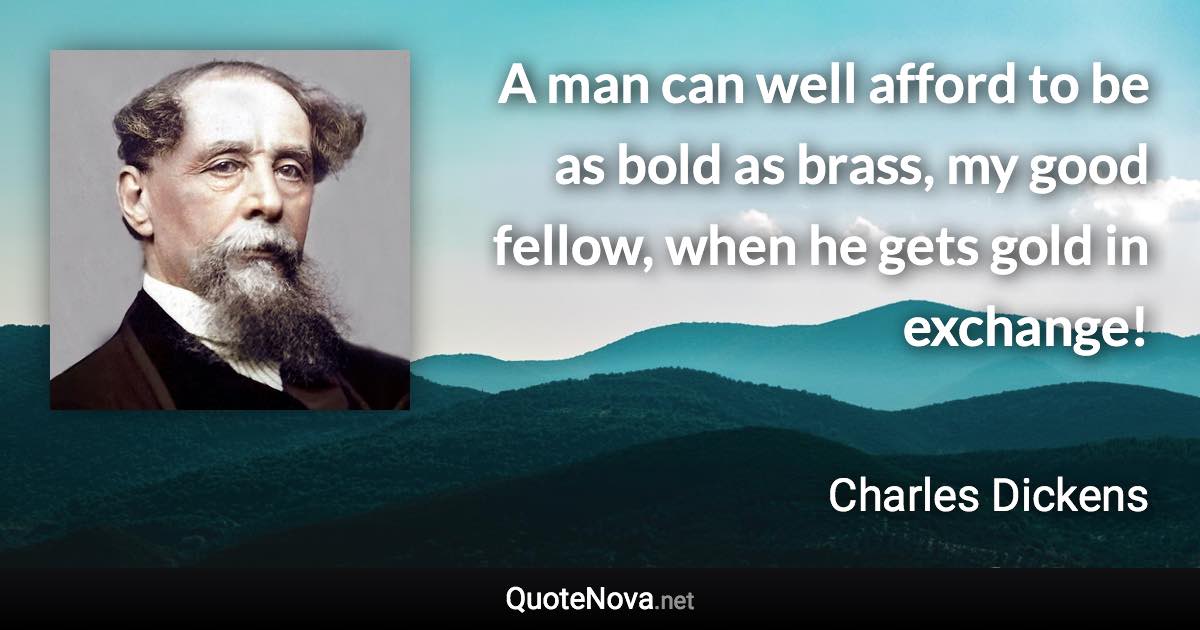 A man can well afford to be as bold as brass, my good fellow, when he gets gold in exchange! - Charles Dickens quote