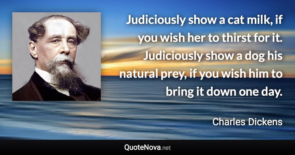 Judiciously show a cat milk, if you wish her to thirst for it. Judiciously show a dog his natural prey, if you wish him to bring it down one day. - Charles Dickens quote