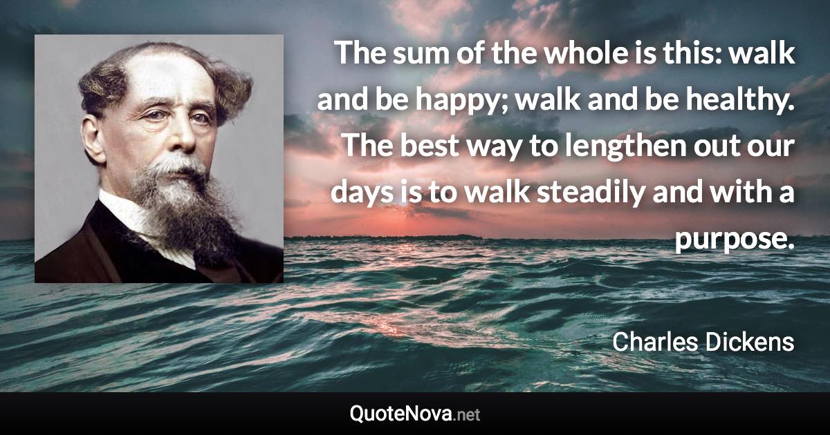 The sum of the whole is this: walk and be happy; walk and be healthy. The best way to lengthen out our days is to walk steadily and with a purpose. - Charles Dickens quote