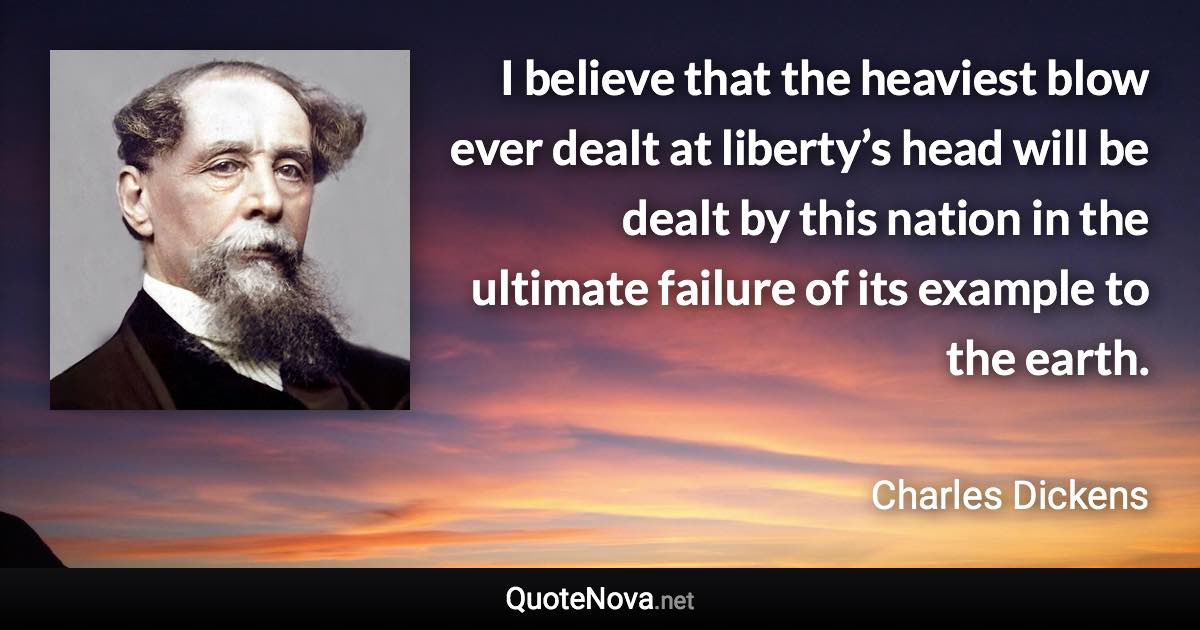 I believe that the heaviest blow ever dealt at liberty’s head will be dealt by this nation in the ultimate failure of its example to the earth. - Charles Dickens quote