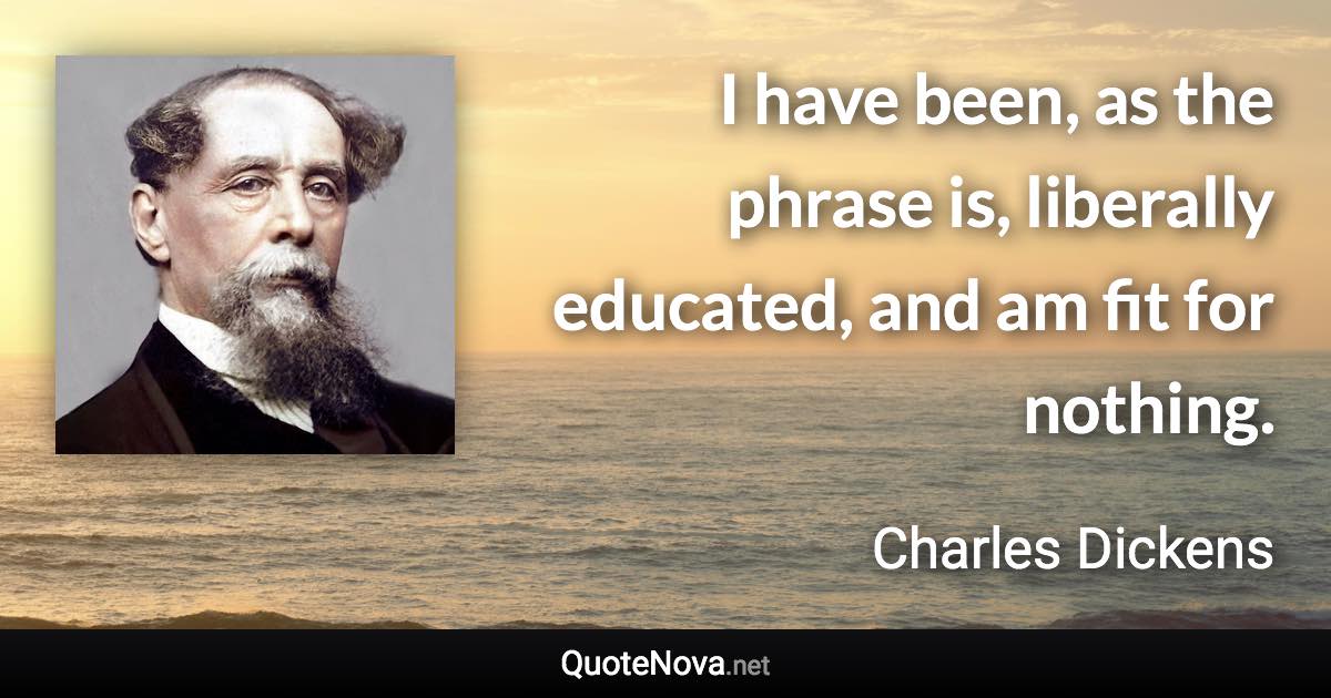 I have been, as the phrase is, liberally educated, and am fit for nothing. - Charles Dickens quote