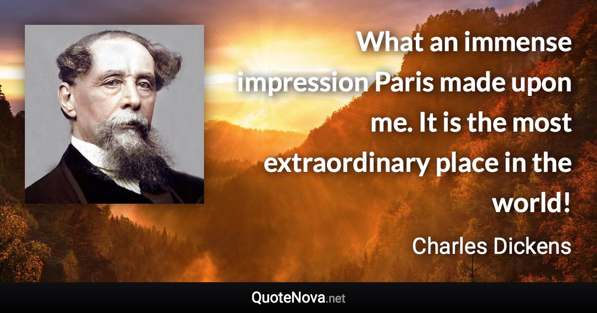 What an immense impression Paris made upon me. It is the most extraordinary place in the world! - Charles Dickens quote