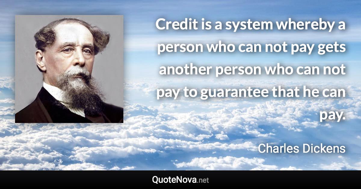 Credit is a system whereby a person who can not pay gets another person who can not pay to guarantee that he can pay. - Charles Dickens quote