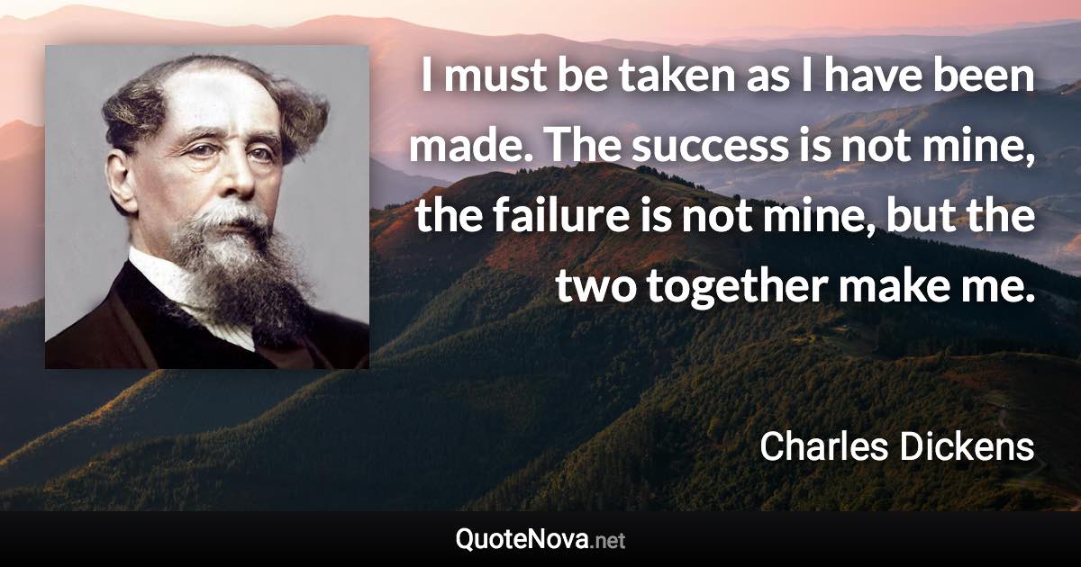 I must be taken as I have been made. The success is not mine, the failure is not mine, but the two together make me. - Charles Dickens quote