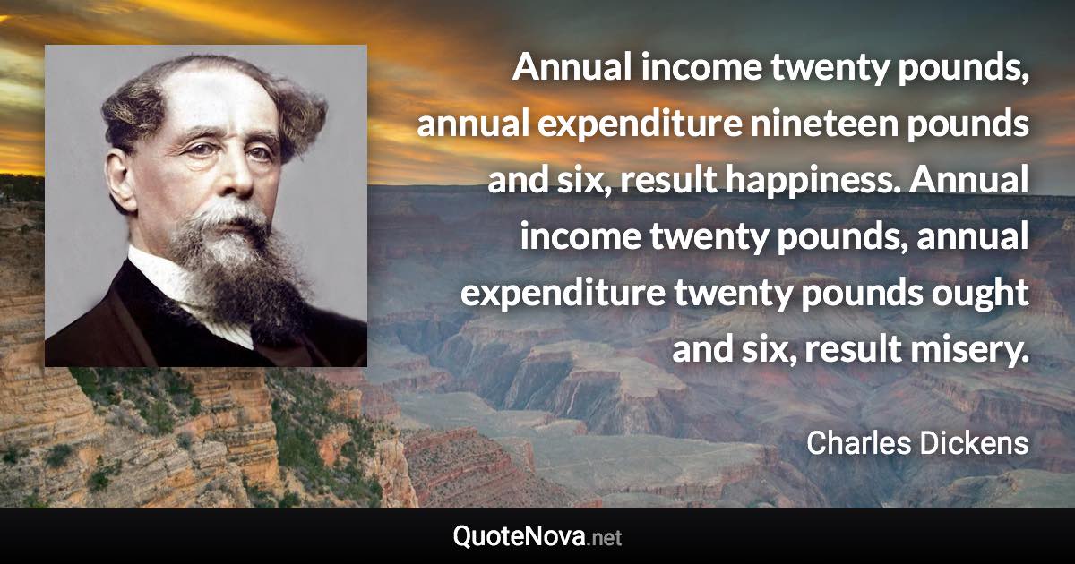 Annual income twenty pounds, annual expenditure nineteen pounds and six, result happiness. Annual income twenty pounds, annual expenditure twenty pounds ought and six, result misery. - Charles Dickens quote