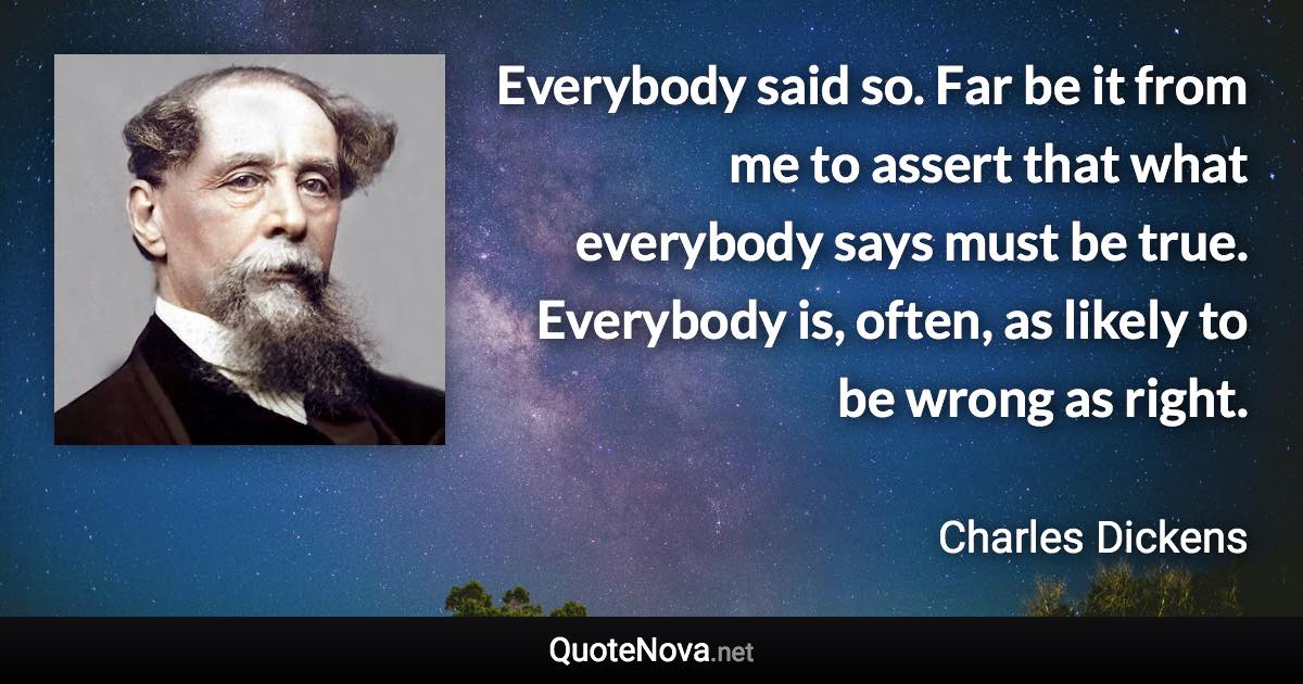 Everybody said so. Far be it from me to assert that what everybody says must be true. Everybody is, often, as likely to be wrong as right. - Charles Dickens quote