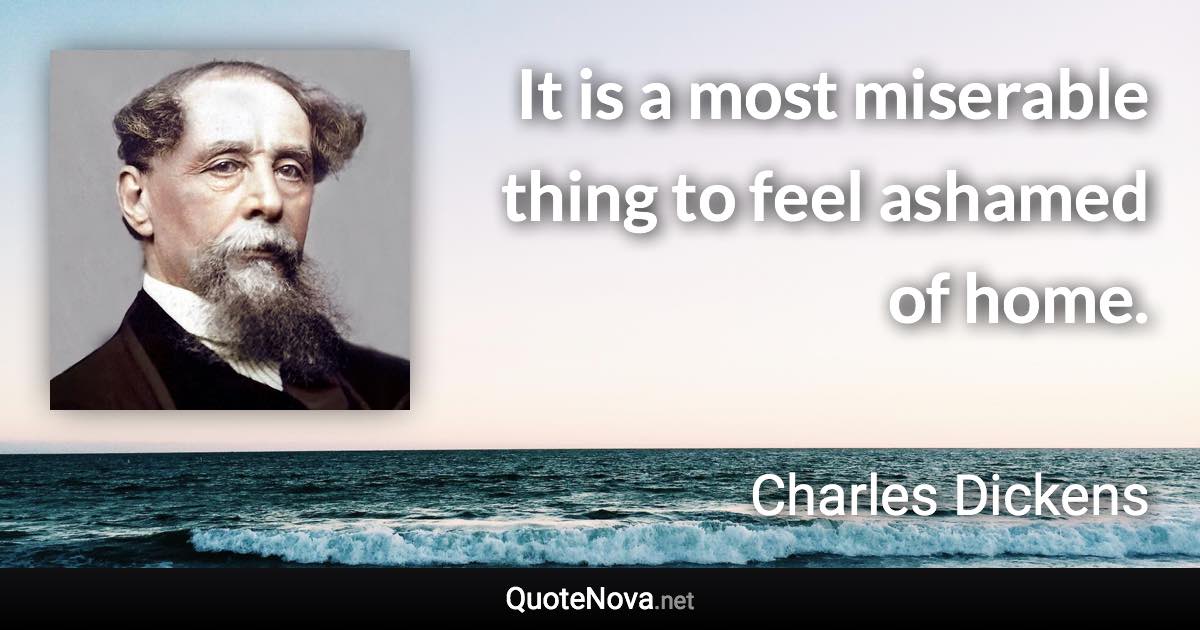 It is a most miserable thing to feel ashamed of home. - Charles Dickens quote