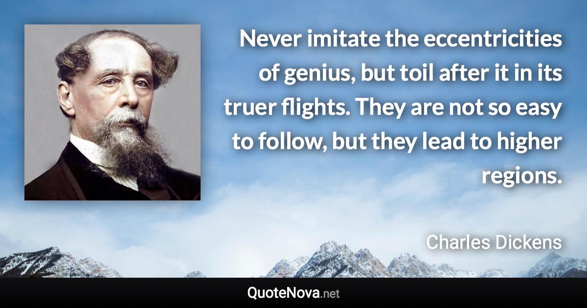 Never imitate the eccentricities of genius, but toil after it in its truer flights. They are not so easy to follow, but they lead to higher regions. - Charles Dickens quote