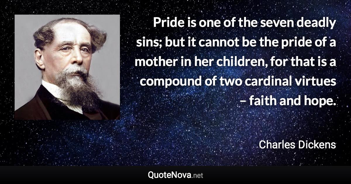 Pride is one of the seven deadly sins; but it cannot be the pride of a mother in her children, for that is a compound of two cardinal virtues – faith and hope. - Charles Dickens quote