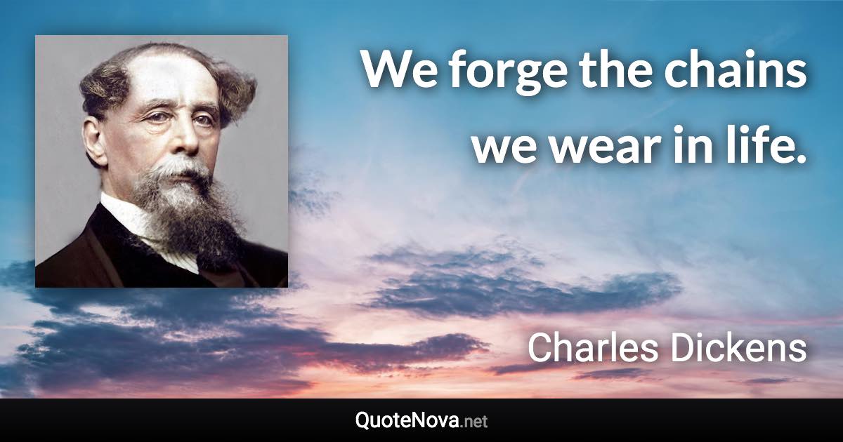 We forge the chains we wear in life. - Charles Dickens quote