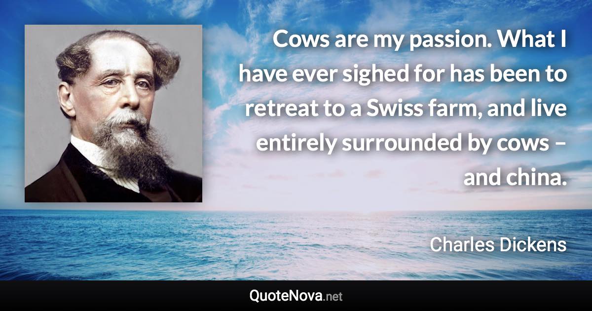 Cows are my passion. What I have ever sighed for has been to retreat to a Swiss farm, and live entirely surrounded by cows – and china. - Charles Dickens quote