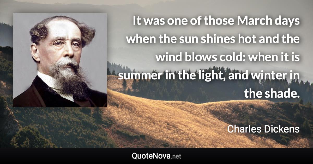 It was one of those March days when the sun shines hot and the wind blows cold: when it is summer in the light, and winter in the shade. - Charles Dickens quote