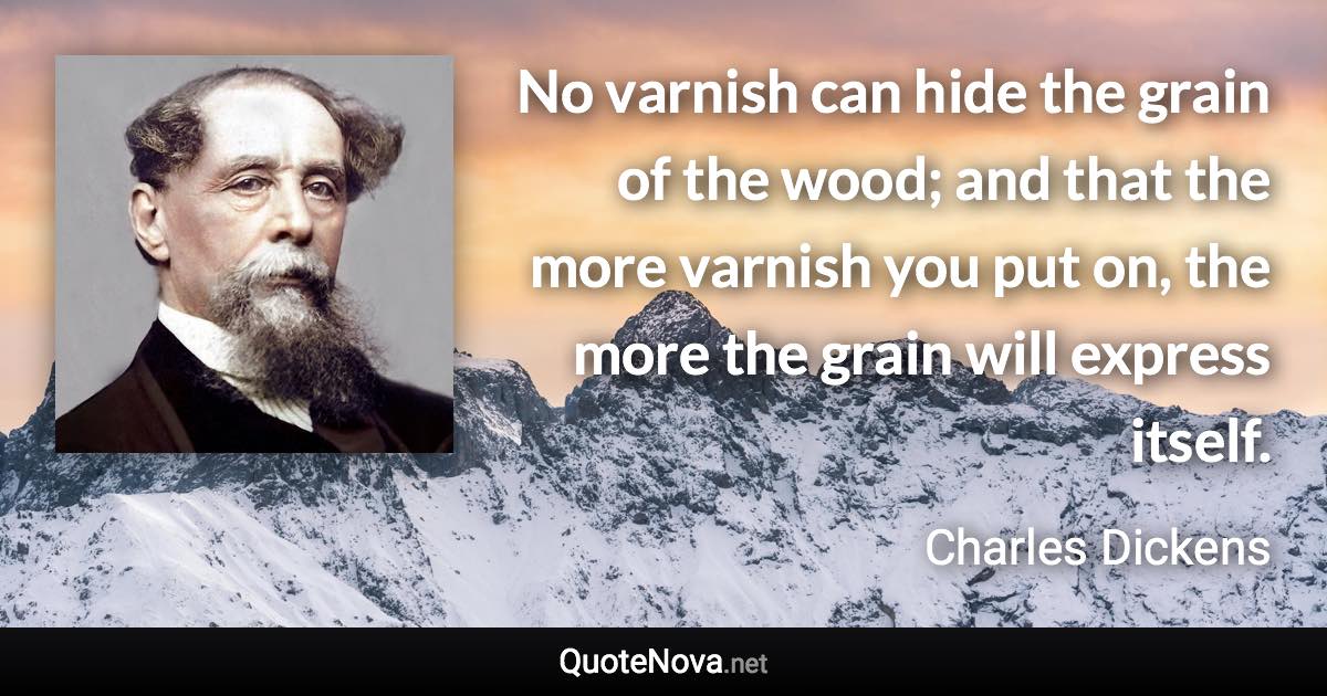 No varnish can hide the grain of the wood; and that the more varnish you put on, the more the grain will express itself. - Charles Dickens quote