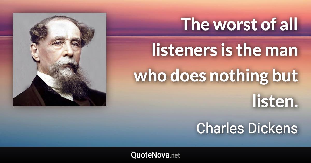 The worst of all listeners is the man who does nothing but listen. - Charles Dickens quote