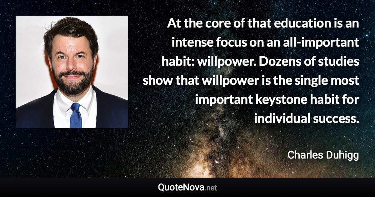 At the core of that education is an intense focus on an all-important habit: willpower. Dozens of studies show that willpower is the single most important keystone habit for individual success. - Charles Duhigg quote