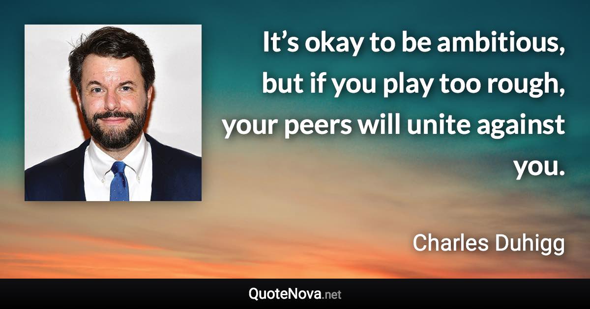 It’s okay to be ambitious, but if you play too rough, your peers will unite against you. - Charles Duhigg quote