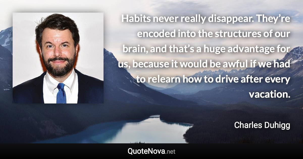 Habits never really disappear. They’re encoded into the structures of our brain, and that’s a huge advantage for us, because it would be awful if we had to relearn how to drive after every vacation. - Charles Duhigg quote