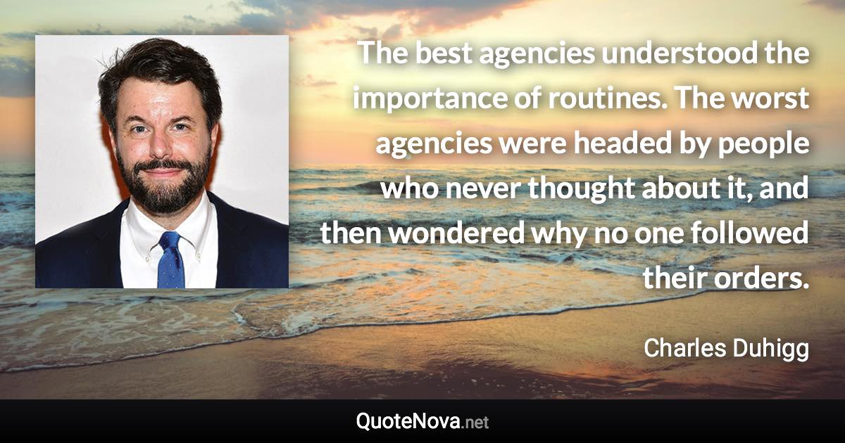 The best agencies understood the importance of routines. The worst agencies were headed by people who never thought about it, and then wondered why no one followed their orders. - Charles Duhigg quote