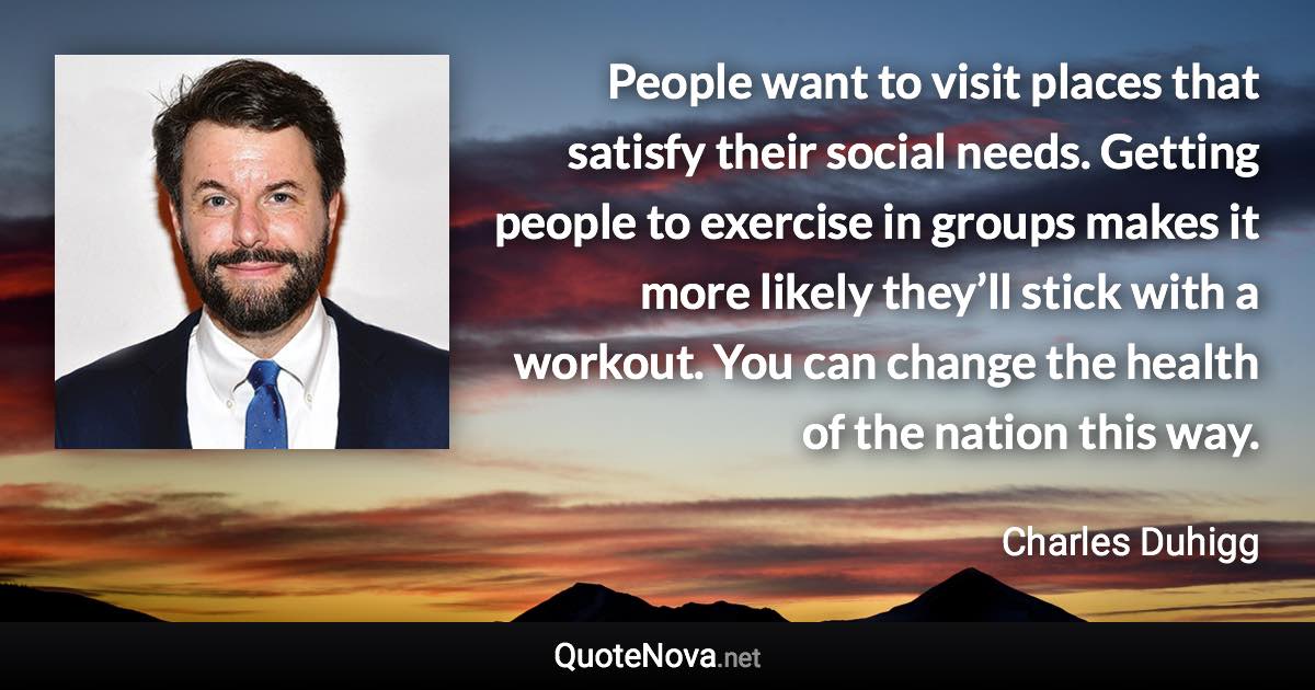 People want to visit places that satisfy their social needs. Getting people to exercise in groups makes it more likely they’ll stick with a workout. You can change the health of the nation this way. - Charles Duhigg quote